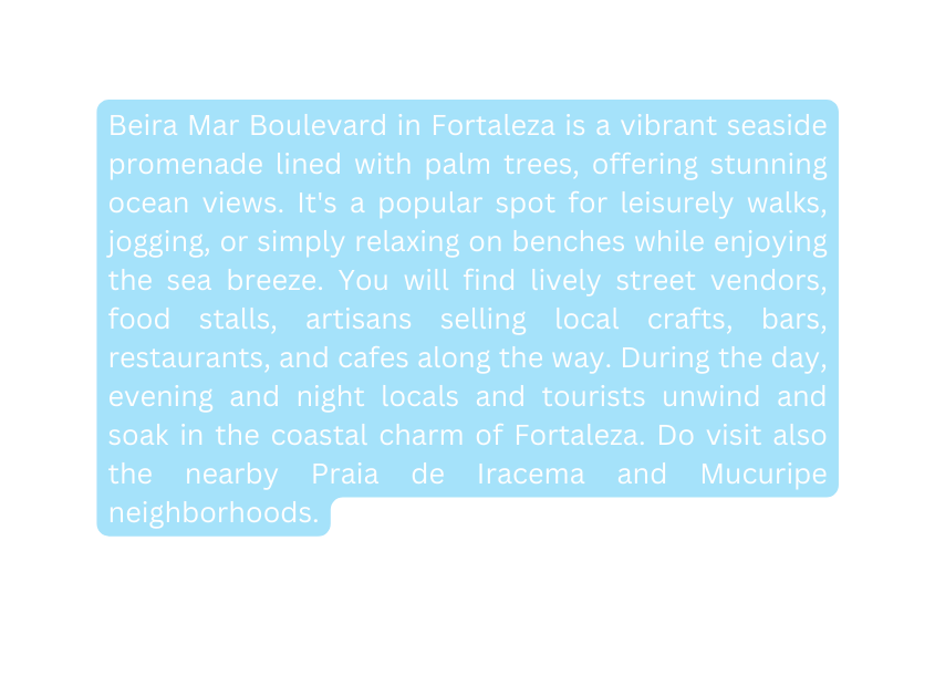 Beira Mar Boulevard in Fortaleza is a vibrant seaside promenade lined with palm trees offering stunning ocean views It s a popular spot for leisurely walks jogging or simply relaxing on benches while enjoying the sea breeze You will find lively street vendors food stalls artisans selling local crafts bars restaurants and cafes along the way During the day evening and night locals and tourists unwind and soak in the coastal charm of Fortaleza Do visit also the nearby Praia de Iracema and Mucuripe neighborhoods