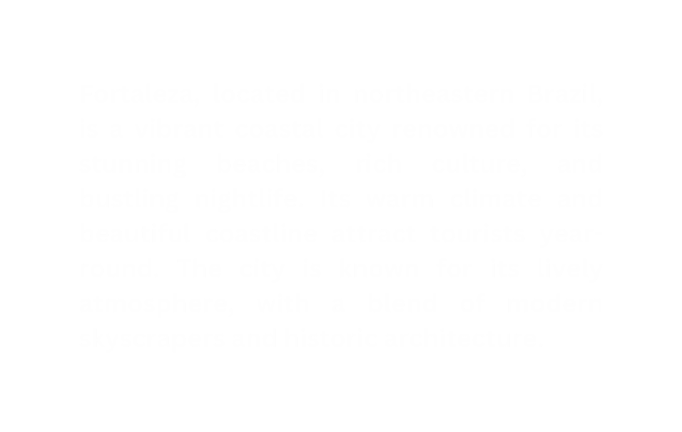 Fortaleza located in northeastern Brazil is a vibrant coastal city renowned for its stunning beaches rich culture and bustling nightlife Its warm climate and beautiful coastline attract tourists year round The city is known for its lively atmosphere with a blend of modern skyscrapers and historic architecture