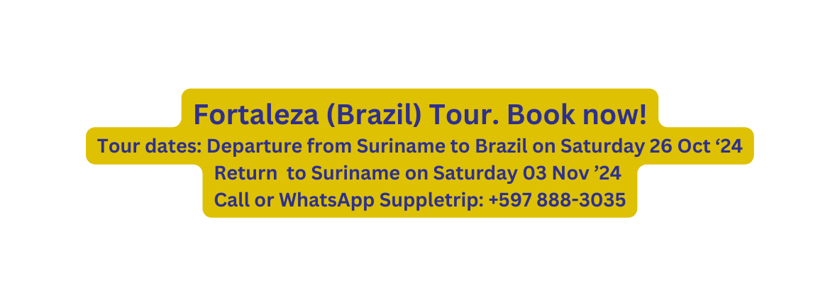 Fortaleza Brazil Tour Book now Tour dates Departure from Suriname to Brazil on Saturday 26 Oct 24 Return to Suriname on Saturday 03 Nov 24 Call or WhatsApp Suppletrip 597 888 3035