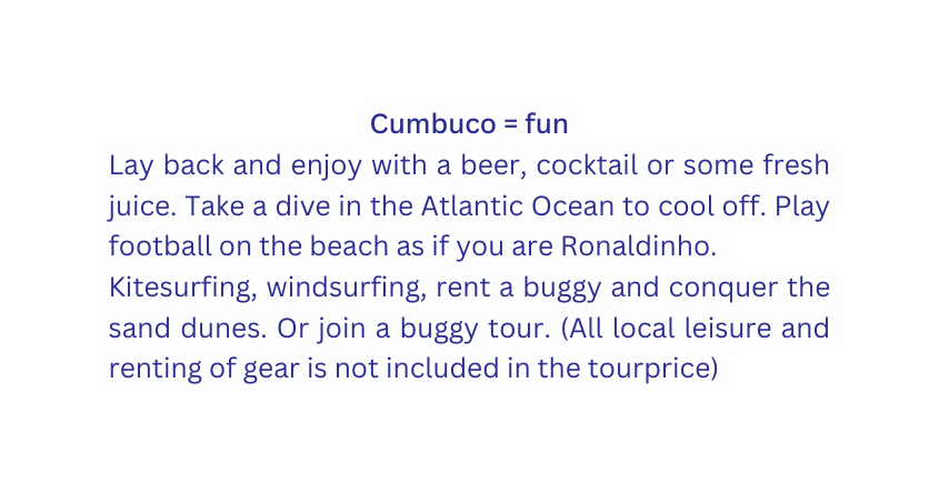 Cumbuco fun Lay back and enjoy with a beer cocktail or some fresh juice Take a dive in the Atlantic Ocean to cool off Play football on the beach as if you are Ronaldinho Kitesurfing windsurfing rent a buggy and conquer the sand dunes Or join a buggy tour All local leisure and renting of gear is not included in the tourprice