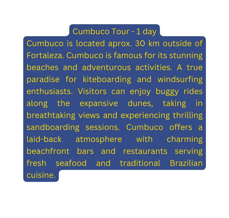 Cumbuco Tour 1 day Cumbuco is located aprox 30 km outside of Fortaleza Cumbuco is famous for its stunning beaches and adventurous activities A true paradise for kiteboarding and windsurfing enthusiasts Visitors can enjoy buggy rides along the expansive dunes taking in breathtaking views and experiencing thrilling sandboarding sessions Cumbuco offers a laid back atmosphere with charming beachfront bars and restaurants serving fresh seafood and traditional Brazilian cuisine