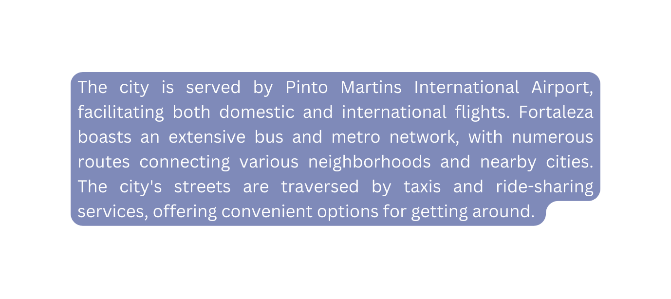 The city is served by Pinto Martins International Airport facilitating both domestic and international flights Fortaleza boasts an extensive bus and metro network with numerous routes connecting various neighborhoods and nearby cities The city s streets are traversed by taxis and ride sharing services offering convenient options for getting around